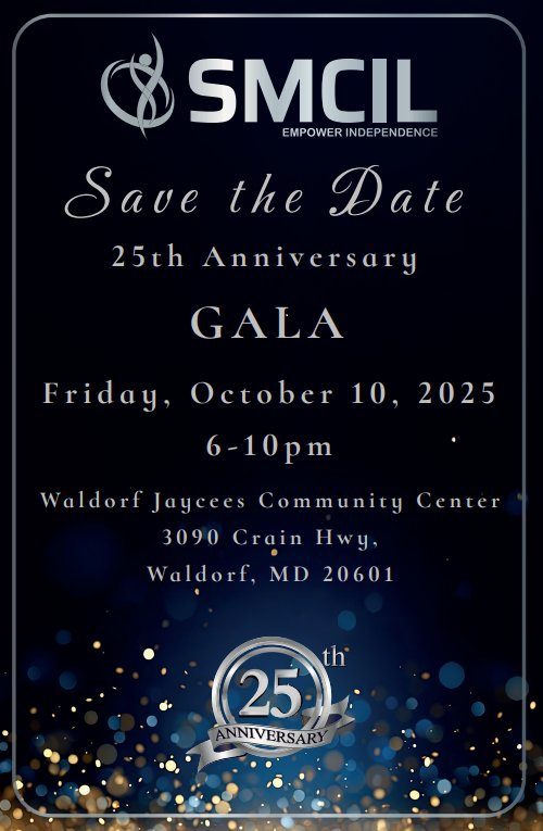 SMCIL
EMPOWER INDEPENDENCE
Save the Date
25th Anniversary
GALA
Friday, October 10, 2025
6-10pm
Waldorf Jaycees Community Center
3090 Crain Hwy,
Waldorf, MD 20601
25th ANNIVERSARY
